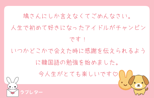 鳩さんにしか言えなくてごめんなさい。
人生で初めて好きになったアイドルがチャンビンです！
いつかどこかで会えた時に感謝を伝えられるように韓国語の勉強を始めました。
今人生がとても楽しいです
