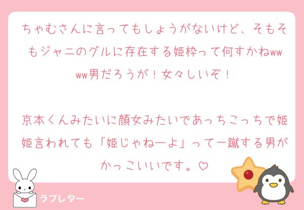 ちゃむさんに言ってもしょうがないけど、そもそもジャニのグルに存在する姫枠って何すかねwwww男だろうが！女々しいぞ！

京本くんみたいに顔女みたいであっちこっちで姫姫言われても「姫じゃねーよ」って一蹴する男がかっこいいです。