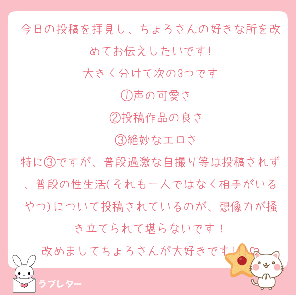 今日の投稿を拝見し、ちょろさんの好きな所を改めてお伝えしたいです!
大きく分けて次の3つです
　①声の可愛さ
　②投稿作品の良さ
　③絶妙なエロさ
特に③ですが、普段過激な自撮り等は投稿されず、普段の性生活(それも一人ではなく相手がいるやつ)について投稿されているのが、想像力が掻き立てられて堪らないです！
改めましてちょろさんが大好きです!!!