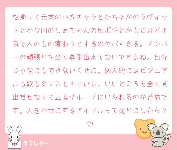 松倉って元太のバカキャラとかちゃかのラヴィットとか今回のしめちゃんの姫ポジとかもだけど平気で人のもの奪おうとするのヤバすぎる。メンバーの頑張りを全く尊重出来てないですよね。自分じゃなにもできないくせに。個人的にはビジュアルも歌もダンスもキモいし、いいところを全く見出だせなくて正直グループにいられるのが苦痛です。人を不幸にするアイドルって売りにしたら？