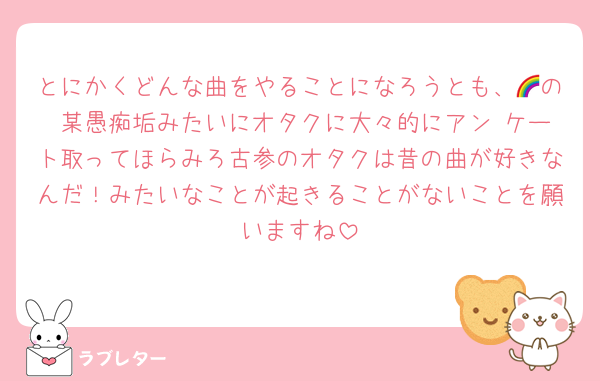 とにかくどんな曲をやることになろうとも、🌈の 某愚痴垢みたいにオタクに大々的にアン ケート取ってほらみろ古参のオタクは昔の曲が好きなんだ！みたいなことが起きることがないことを願いますね