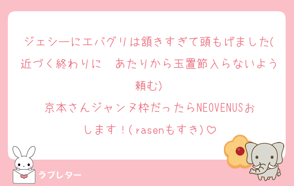 ジェシーにエバグリは頷きすぎて頭もげました(近づく終わりに〜あたりから玉置節入らないよう頼む)
京本さんジャンヌ枠だったらNEOVENUSおします！(rasenもすき)