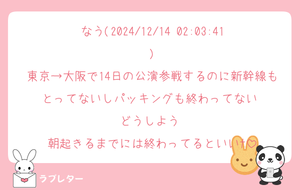 なう(2024/12/14 02:03:41)
東京→大阪で14日の公演参戦するのに新幹線もとってないしパッキングも終わってない♡
どうしよう♡
朝起きるまでには終わってるといいﾅ