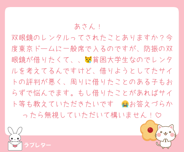 あさん！
双眼鏡のレンタルってされたことありますか？今度東京ドームに一般席で入るのですが、防振の双眼鏡が借りたくて、、😿貧困大学生なのでレンタルを考えてるんですけど、借りようとしてたサイトの評判が悪く、周りに借りたことのある子もおらずで悩んでます。もし借りたことがあればサイト等も教えていただきたいです〜😭お答えづらかったら無視していただいて構いません！