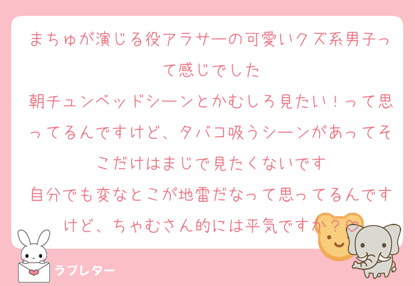 まちゅが演じる役アラサーの可愛いクズ系男子って感じでした
朝チュンベッドシーンとかむしろ見たい！って思ってるんですけど、タバコ吸うシーンがあってそこだけはまじで見たくないです
自分でも変なとこが地雷だなって思ってるんですけど、ちゃむさん的には平気ですか？