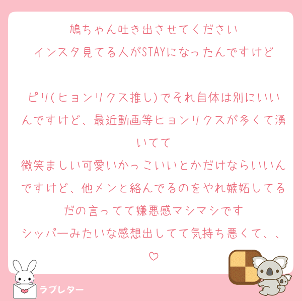 鳩ちゃん吐き出させてください
インスタ見てる人がSTAYになったんですけど
ピリ(ヒョンリクス推し)でそれ自体は別にいいんですけど、最近動画等ヒョンリクスが多くて湧いてて
微笑ましい可愛いかっこいいとかだけならいいんですけど、他メンと絡んでるのをやれ嫉妬してるだの言ってて嫌悪感マシマシです
シッパーみたいな感想出してて気持ち悪くて、、