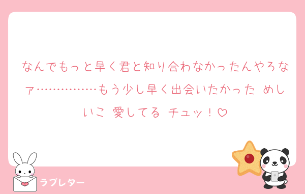 なんでもっと早く君と知り合わなかったんやろなァ……………もう少し早く出会いたかった めしいこ 愛してる チュッ！