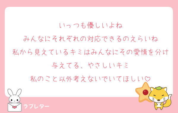 いっつも優しいよね
みんなにそれぞれの対応できるのえらいね
私から見えているキミはみんなにその愛情を分け与えてる、やさしいキミ
私のこと以外考えないでいてほしい