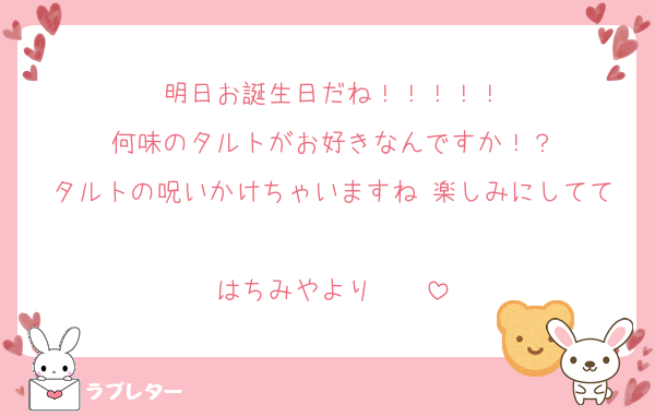 明日お誕生日だね！！！！！
何味のタルトがお好きなんですか！？
タルトの呪いかけちゃいますね 楽しみにしてて
はちみやより♡♡♡♡