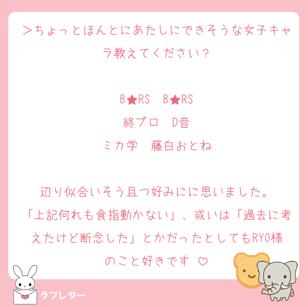 ＞ちょっとほんとにあたしにできそうな女子キャラ教えてください？

B★RS　B★RS
終プロ　D音
ミカ学　藤白おとね

辺り似合いそう且つ好みにに思いました。
「上記何れも食指動かない」、或いは「過去に考えたけど断念した」とかだったとしてもRYO様のこと好きです♡