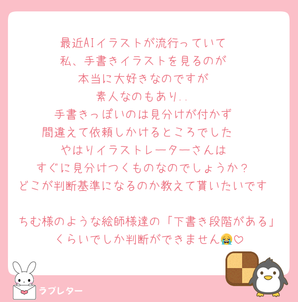 最近AIイラストが流行っていて
私、手書きイラストを見るのが
本当に大好きなのですが
素人なのもあり..
手書きっぽいのは見分けが付かず
間違えて依頼しかけるところでした🥲
やはりイラストレーターさんは
すぐに見分けつくものなのでしょうか？
どこが判断基準になるのか教えて貰いたいです🥲
ちむ様のような絵師様達の「下書き段階がある」くらいでしか判断ができません😭