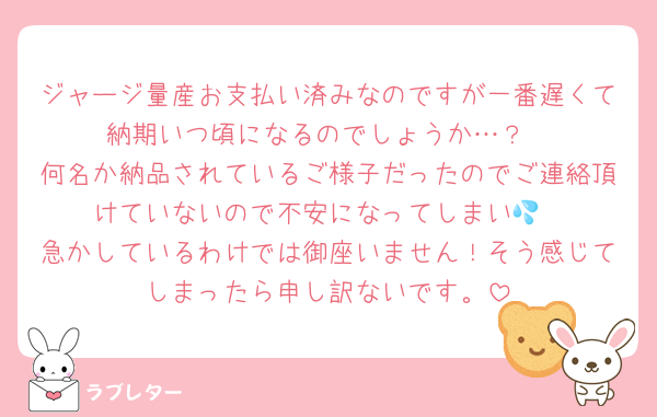ジャージ量産お支払い済みなのですが一番遅くて納期いつ頃になるのでしょうか…？
何名か納品されているご様子だったのでご連絡頂けていないので不安になってしまい💦
急かしているわけでは御座いません！そう感じてしまったら申し訳ないです。