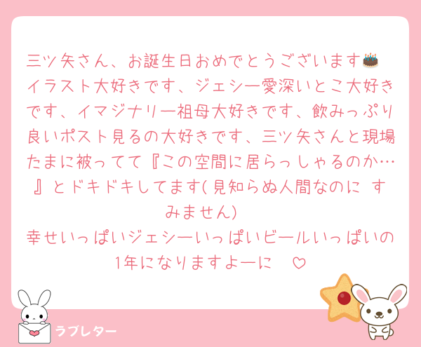三ツ矢さん、お誕生日おめでとうございます🎂
イラスト大好きです、ジェシー愛深いとこ大好きです、イマジナリー祖母大好きです、飲みっぷり良いポスト見るの大好きです、三ツ矢さんと現場たまに被ってて『この空間に居らっしゃるのか…』とドキドキしてます(見知らぬ人間なのに すみません)
幸せいっぱいジェシーいっぱいビールいっぱいの1年になりますよーに❤️