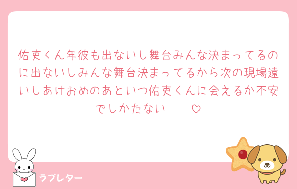 佑吏くん年彼も出ないし舞台みんな決まってるのに出ないしみんな舞台決まってるから次の現場遠いしあけおめのあといつ佑吏くんに会えるか不安でしかたない🥲🥲