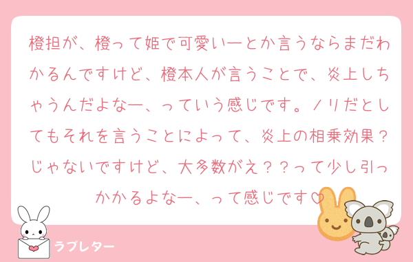 橙担が、橙って姫で可愛いーとか言うならまだわかるんですけど、橙本人が言うことで、炎上しちゃうんだよなー、っていう感じです。ノリだとしてもそれを言うことによって、炎上の相乗効果？じゃないですけど、大多数がえ？？って少し引っかかるよなー、って感じです