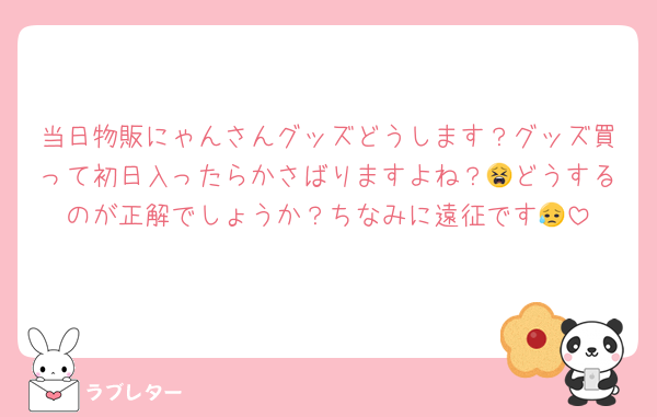 当日物販にゃんさんグッズどうします？グッズ買って初日入ったらかさばりますよね？😫どうするのが正解でしょうか？ちなみに遠征です😥