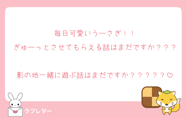 毎日可愛いうーさぎ！！
ぎゅーっとさせてもらえる話はまだですか？？？
影の地一緒に遊ぶ話はまだですか？？？？？