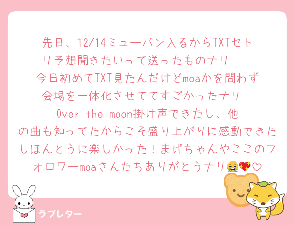 先日、12/14ミューバン入るからTXTセトリ予想聞きたいって送ったものナリ！
今日初めてTXT見たんだけどmoaかを問わず会場を一体化させててすごかったナリ
Over the moon掛け声できたし、他の曲も知ってたからこそ盛り上がりに感動できたしほんとうに楽しかった！まげちゃんやここのフォロワーmoaさんたちありがとうナリ😭💖