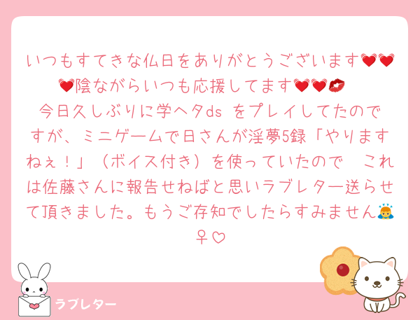 いつもすてきな仏日をありがとうございます💓💓💓陰ながらいつも応援してます💓💓💋
今日久しぶりに学ヘタds をプレイしてたのですが、ミニゲームで日さんが淫夢5録「やりますねぇ！」（ボイス付き）を使っていたので　これは佐藤さんに報告せねばと思いラブレター送らせて頂きました。もうご存知でしたらすみません🙇‍♀️