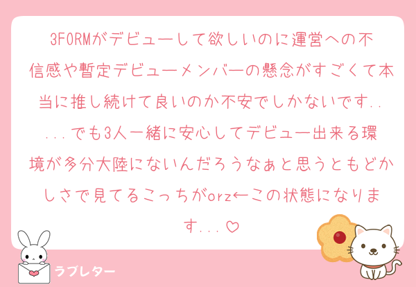 3FORMがデビューして欲しいのに運営への不信感や暫定デビューメンバーの懸念がすごくて本当に推し続けて良いのか不安でしかないです.....でも3人一緒に安心してデビュー出来る環境が多分大陸にないんだろうなぁと思うともどかしさで見てるこっちがorz←この状態になります...