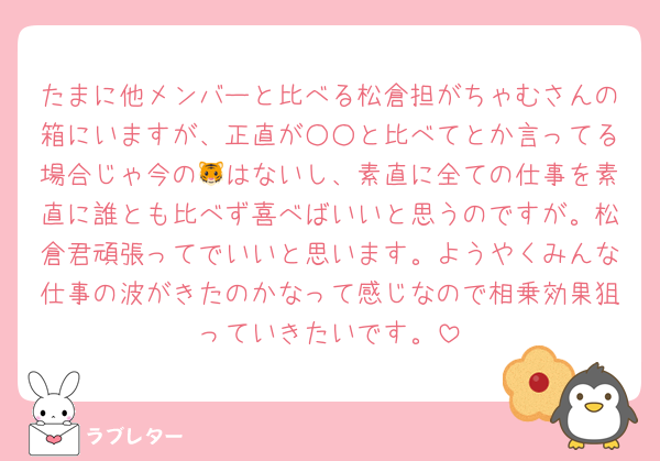 たまに他メンバーと比べる松倉担がちゃむさんの箱にいますが、正直が○○と比べてとか言ってる場合じゃ今の🐯はないし、素直に全ての仕事を素直に誰とも比べず喜べばいいと思うのですが。松倉君頑張ってでいいと思います。ようやくみんな仕事の波がきたのかなって感じなので相乗効果狙っていきたいです。