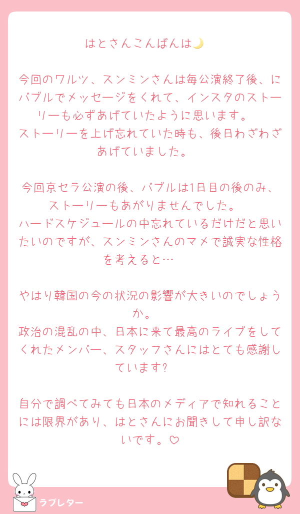 はとさんこんばんは🌙

今回のワルツ、スンミンさんは毎公演終了後、にバブルでメッセージをくれて、インスタのストーリーも必ずあげていたように思います。
ストーリーを上げ忘れていた時も、後日わざわざあげていました。

今回京セラ公演の後、バブルは1日目の後のみ、ストーリーもあがりませんでした。
ハードスケジュールの中忘れているだけだと思いたいのですが、スンミンさんのマメで誠実な性格を考えると…🥲

やはり韓国の今の状況の影響が大きいのでしょうか。
政治の混乱の中、日本に来て最高のライブをしてくれたメンバー、スタッフさんにはとても感謝しています✨

自分で調べてみても日本のメディアで知れることには限界があり、はとさんにお聞きして申し訳ないです。