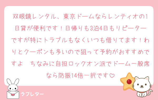 双眼鏡レンタル、東京ドームならレンティオの1日貸が便利です！日帰りも3泊4日もリピーターですが特にトラブルもなくいつも借りてます！わりとクーポンも多いので狙って予約がおすすめですよ〜ちなみに自担ロックオン派でドーム一般席なら防振14倍一択です