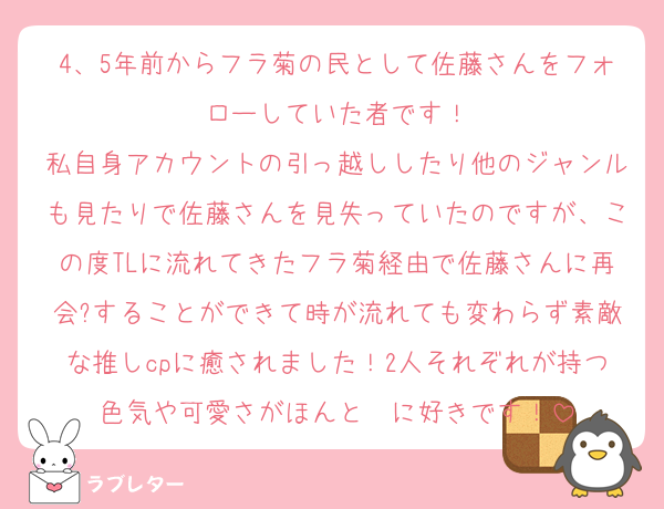 4、5年前からフラ菊の民として佐藤さんをフォローしていた者です！
私自身アカウントの引っ越ししたり他のジャンルも見たりで佐藤さんを見失っていたのですが、この度TLに流れてきたフラ菊経由で佐藤さんに再会?することができて時が流れても変わらず素敵な推しcpに癒されました！2人それぞれが持つ色気や可愛さがほんと〜に好きです！