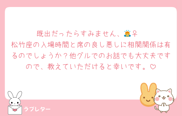 既出だったらすみません、🙇‍♀️
松竹座の入場時間と席の良し悪しに相関関係は有るのでしょうか？他グルでのお話でも大丈夫ですので、教えていただけると幸いです。