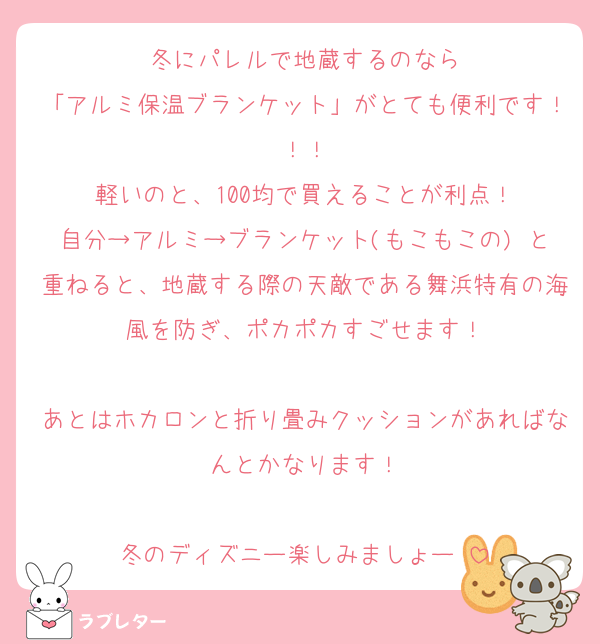 冬にパレルで地蔵するのなら
「アルミ保温ブランケット」がとても便利です！！！
軽いのと、100均で買えることが利点！
自分→アルミ→ブランケット(もこもこの) と重ねると、地蔵する際の天敵である舞浜特有の海風を防ぎ、ポカポカすごせます！

あとはホカロンと折り畳みクッションがあればなんとかなります！

冬のディズニー楽しみましょー♡