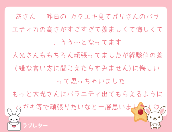あさん〜 昨日の カクエキ見てガリさんのバラエティ力の高さがすごすぎて羨ましくて悔しくて、うう…となってます
大光さんももちろん頑張ってましたが経験値の差(嫌な言い方に聞こえたらすみません)に悔しい〜って思っちゃいました
もっと大光さんにバラエティ出てもらえるようにハガキ等で頑張りたいなと一層思いました！