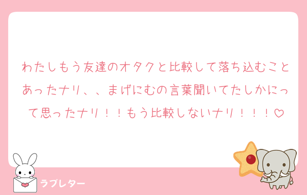 わたしもう友達のオタクと比較して落ち込むことあったナリ、、まげにむの言葉聞いてたしかにって思ったナリ！！もう比較しないナリ！！！