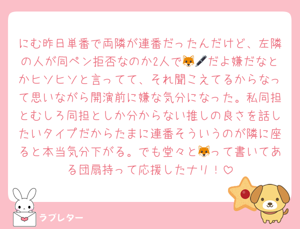 にむ昨日単番で両隣が連番だったんだけど、左隣の人が同ペン拒否なのか2人で🦊🖊だよ嫌だなとかヒソヒソと言ってて、それ聞こえてるからなって思いながら開演前に嫌な気分になった。私同担とむしろ同担としか分からない推しの良さを話したいタイプだからたまに連番そういうのが隣に座ると本当気分下がる。でも堂々と🦊って書いてある団扇持って応援したナリ！