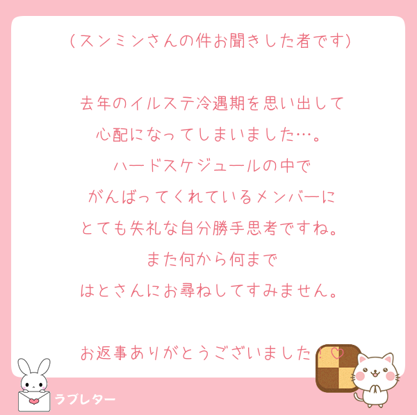 (スンミンさんの件お聞きした者です)

去年のイルステ冷遇期を思い出して
心配になってしまいました…。
ハードスケジュールの中で
がんばってくれているメンバーに
とても失礼な自分勝手思考ですね。
また何から何まで
はとさんにお尋ねしてすみません。

お返事ありがとうございました！