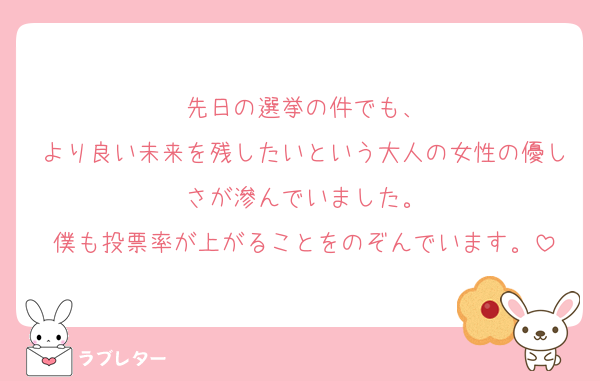 先日の選挙の件でも、
より良い未来を残したいという大人の女性の優しさが滲んでいました。
僕も投票率が上がることをのぞんでいます。