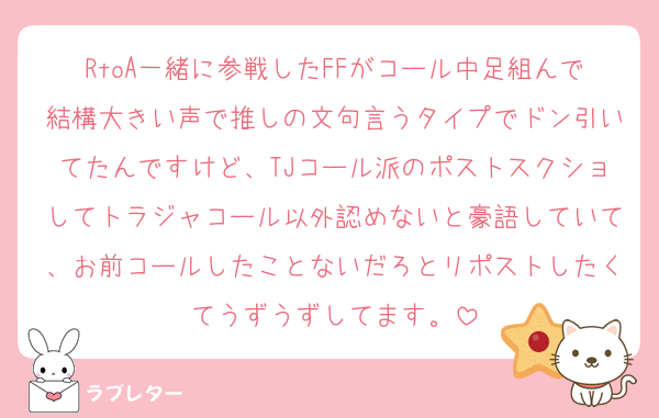 RtoA一緒に参戦したFFがコール中足組んで結構大きい声で推しの文句言うタイプでドン引いてたんですけど、TJコール派のポストスクショしてトラジャコール以外認めないと豪語していて、お前コールしたことないだろとリポストしたくてうずうずしてます。