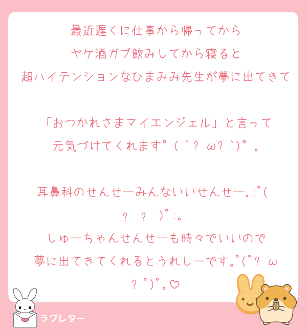 最近遅くに仕事から帰ってから
ヤケ酒ガブ飲みしてから寝ると
超ハイテンションなひまみみ先生が夢に出てきて
「おつかれさまマイエンジェル」と言って
元気づけてくれます°(´ฅωฅ`)°｡

耳鼻科のせんせーみんないいせんせー｡:ﾟ( •᷄ʚ •᷅ )ﾟ:｡
しゅーちゃんせんせーも時々でいいので
夢に出てきてくれるとうれしーです｡ﾟ(ﾟஇωஇﾟ)ﾟ｡