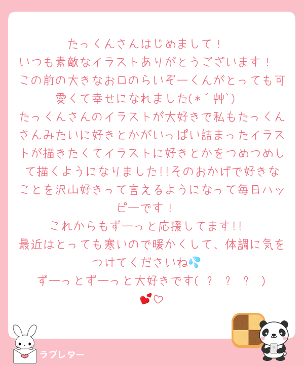 たっくんさんはじめまして！
いつも素敵なイラストありがとうございます！
この前の大きなお口のらいぞーくんがとっても可愛くて幸せになれました(*´艸`)
たっくんさんのイラストが大好きで私もたっくんさんみたいに好きとかがいっぱい詰まったイラストが描きたくてイラストに好きとかをつめつめして描くようになりました!!そのおかげで好きなことを沢山好きって言えるようになって毎日ハッピーです！
これからもずーっと応援してます!!
最近はとっても寒いので暖かくして、体調に気をつけてくださいね💦
ずーっとずーっと大好きです( ˶ˆ꒳ˆ˵ )💕