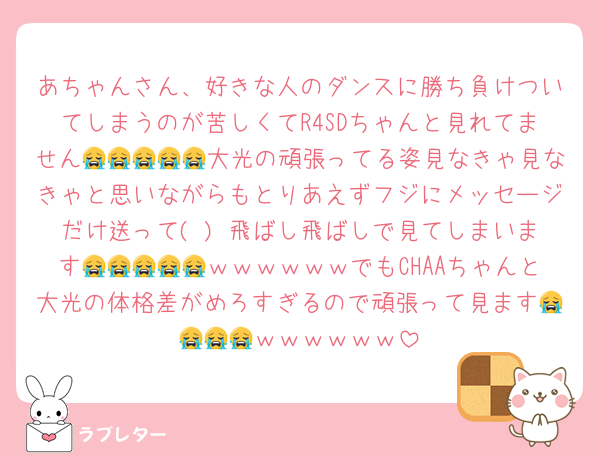 あちゃんさん、好きな人のダンスに勝ち負けついてしまうのが苦しくてR4SDちゃんと見れてません😭😭😭😭😭大光の頑張ってる姿見なきゃ見なきゃと思いながらもとりあえずフジにメッセージだけ送って( ) 飛ばし飛ばしで見てしまいます😭😭😭😭😭ｗｗｗｗｗｗでもCHAAちゃんと大光の体格差がめろすぎるので頑張って見ます😭😭😭😭ｗｗｗｗｗｗ