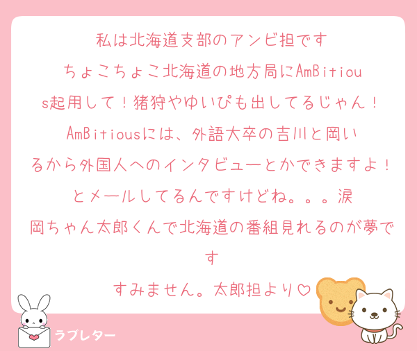 私は北海道支部のアンビ担です
ちょこちょこ北海道の地方局にAmBitious起用して！猪狩やゆいぴも出してるじゃん！
AmBitiousには、外語大卒の吉川と岡いるから外国人へのインタビューとかできますよ！とメールしてるんですけどね。。。涙
岡ちゃん太郎くんで北海道の番組見れるのが夢です
すみません。太郎担より