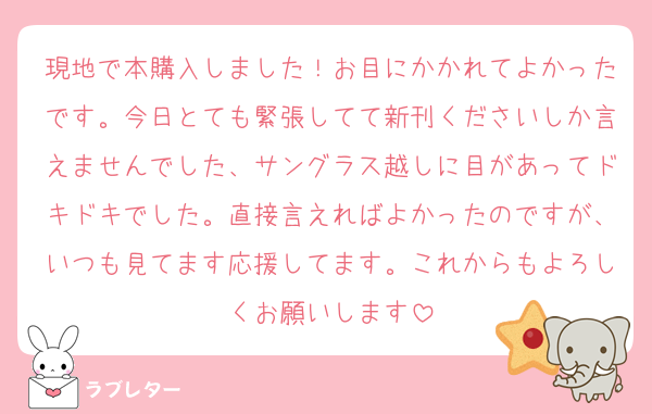 現地で本購入しました！お目にかかれてよかったです。今日とても緊張してて新刊くださいしか言えませんでした、サングラス越しに目があってドキドキでした。直接言えればよかったのですが、いつも見てます応援してます。これからもよろしくお願いします