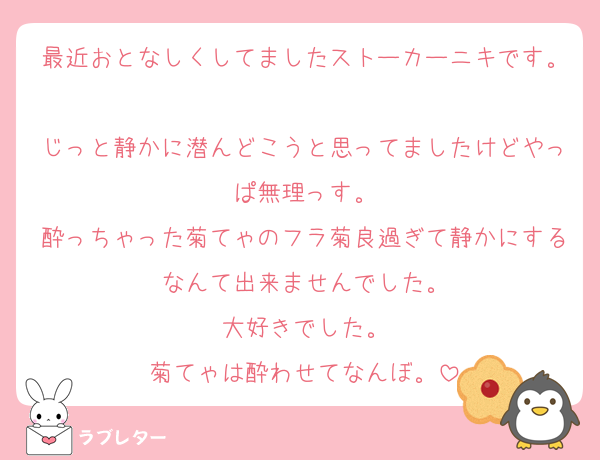 最近おとなしくしてましたストーカーニキです。
じっと静かに潜んどこうと思ってましたけどやっぱ無理っす。
酔っちゃった菊てゃのフラ菊良過ぎて静かにするなんて出来ませんでした。
大好きでした。
菊てゃは酔わせてなんぼ。