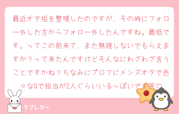 最近オタ垢を整理したのですが、その時にフォロー外した方からフォロー外したんですね。最低です。ってこの前来て、また無視しないでもらえますか？って来たんですけどそんなにわざわざ言うことですかね？ちなみにプロフにメンズオタで色々なGで担当が2人ぐらいいるっぽいです笑