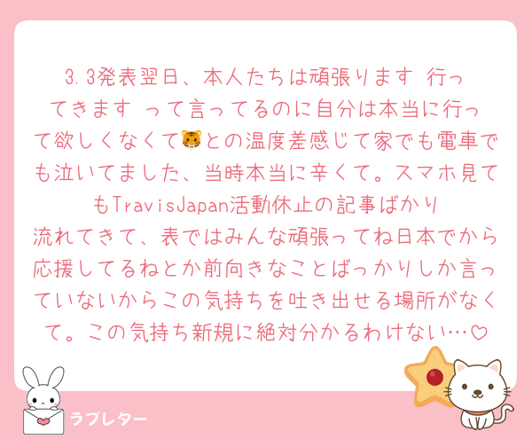 3.3発表翌日、本人たちは頑張ります‼️行ってきます‼️って言ってるのに自分は本当に行って欲しくなくて🐯との温度差感じて家でも電車でも泣いてました、当時本当に辛くて。スマホ見てもTravisJapan活動休止の記事ばかり流れてきて、表ではみんな頑張ってね日本でから応援してるねとか前向きなことばっかりしか言っていないからこの気持ちを吐き出せる場所がなくて。この気持ち新規に絶対分かるわけない…