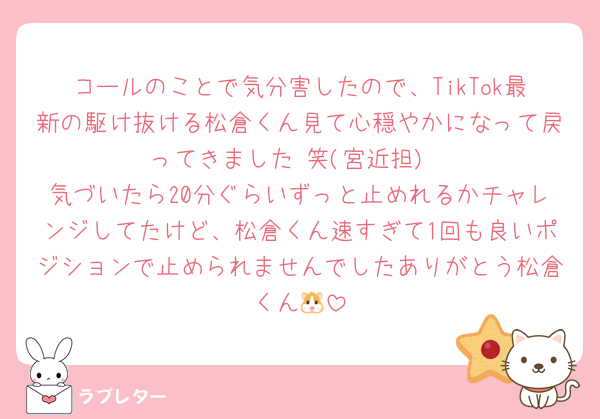 コールのことで気分害したので、TikTok最新の駆け抜ける松倉くん見て心穏やかになって戻ってきました☺️笑(宮近担)
気づいたら20分ぐらいずっと止めれるかチャレンジしてたけど、松倉くん速すぎて1回も良いポジションで止められませんでしたありがとう松倉くん🐹