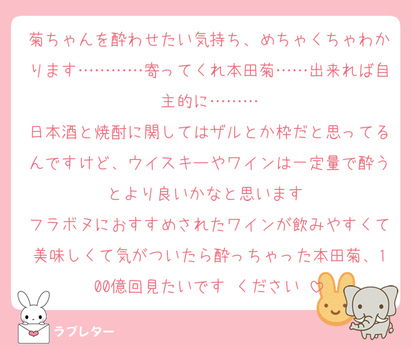 菊ちゃんを酔わせたい気持ち、めちゃくちゃわかります…………寄ってくれ本田菊……出来れば自主的に………
日本酒と焼酎に関してはザルとか枠だと思ってるんですけど、ウイスキーやワインは一定量で酔うとより良いかなと思います♡
フラボヌにおすすめされたワインが飲みやすくて美味しくて気がついたら酔っちゃった本田菊、100億回見たいです♡ください♡