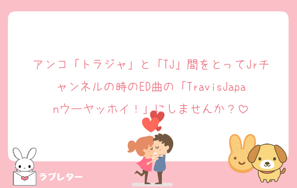 アンコ「トラジャ」と「TJ」間をとってJrチャンネルの時のED曲の「TravisJapanウーヤッホイ！」にしませんか？