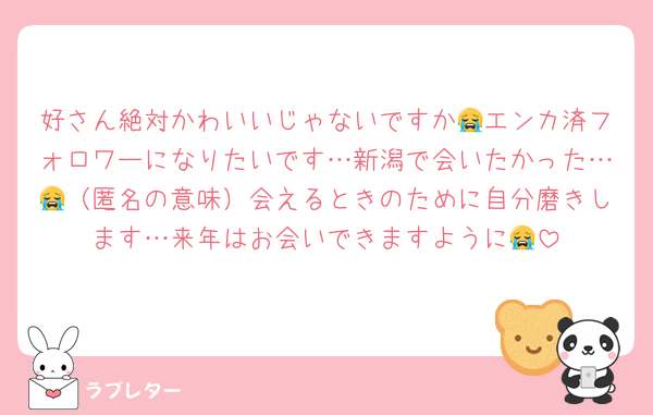 好さん絶対かわいいじゃないですか😭エンカ済フォロワーになりたいです…新潟で会いたかった…😭（匿名の意味）会えるときのために自分磨きします…来年はお会いできますように😭
