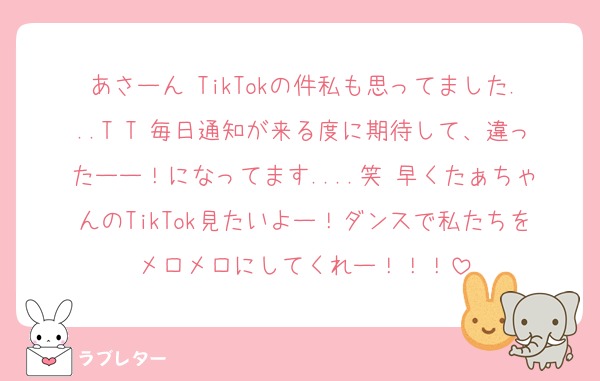 あさーん TikTokの件私も思ってました...T T 毎日通知が来る度に期待して、違ったーー！になってます....笑 早くたぁちゃんのTikTok見たいよー！ダンスで私たちをメロメロにしてくれー！！！
