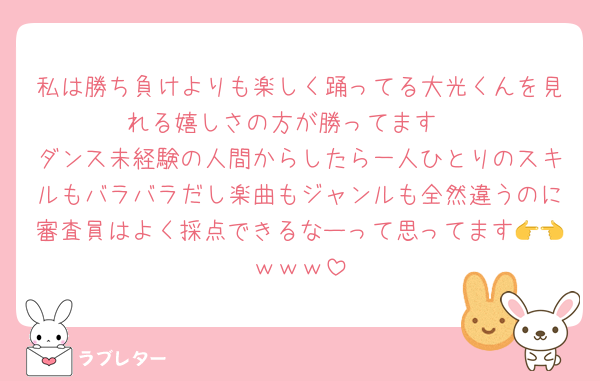私は勝ち負けよりも楽しく踊ってる大光くんを見れる嬉しさの方が勝ってます‼️
ダンス未経験の人間からしたら一人ひとりのスキルもバラバラだし楽曲もジャンルも全然違うのに審査員はよく採点できるなーって思ってます👉👈ｗｗｗ